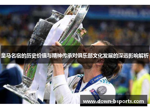 皇马名宿的历史价值与精神传承对俱乐部文化发展的深远影响解析