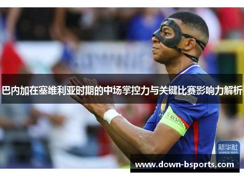 巴内加在塞维利亚时期的中场掌控力与关键比赛影响力解析