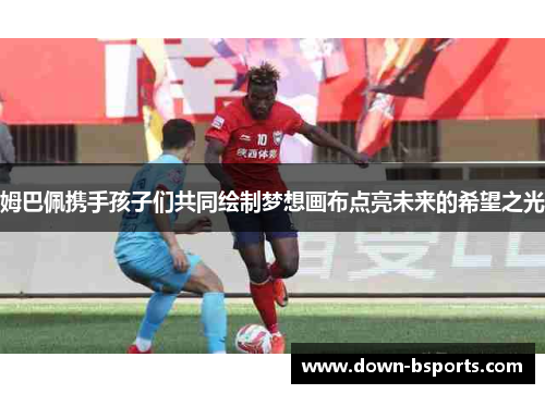 姆巴佩携手孩子们共同绘制梦想画布点亮未来的希望之光