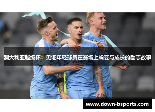 澳大利亚超级杯：见证年轻球员在赛场上蜕变与成长的励志故事