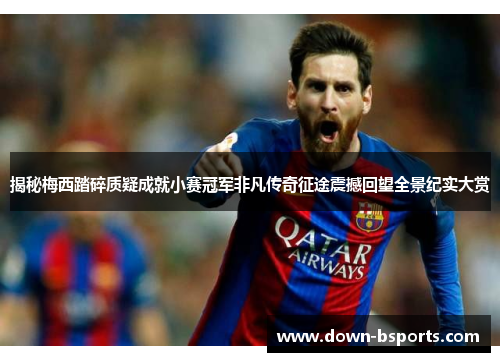 揭秘梅西踏碎质疑成就小赛冠军非凡传奇征途震撼回望全景纪实大赏